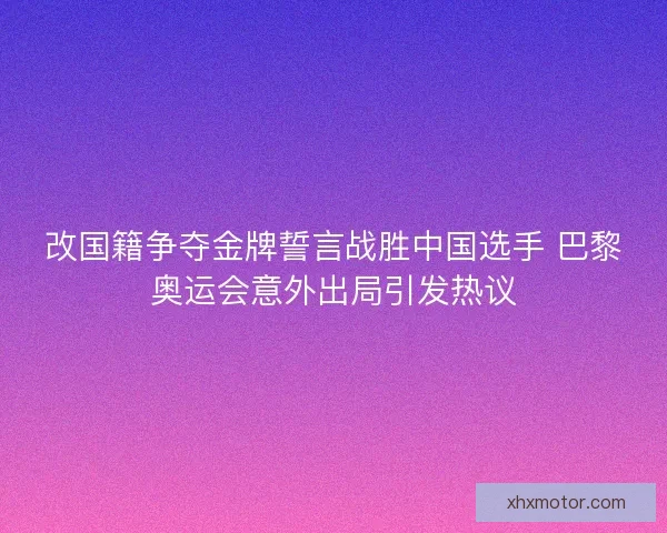 改国籍争夺金牌誓言战胜中国选手 巴黎奥运会意外出局引发热议