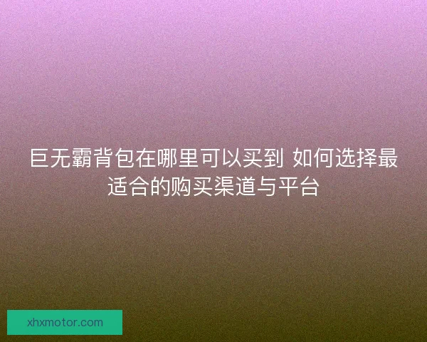 巨无霸背包在哪里可以买到 如何选择最适合的购买渠道与平台