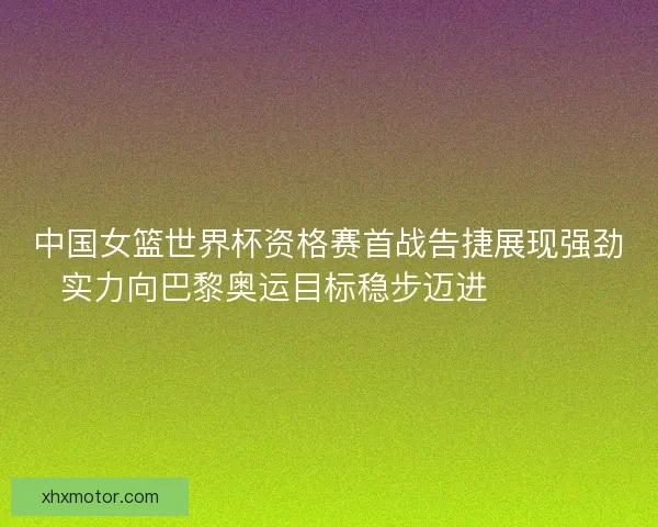 中国女篮世界杯资格赛首战告捷展现强劲实力向巴黎奥运目标稳步迈进 🏀🇨🇳