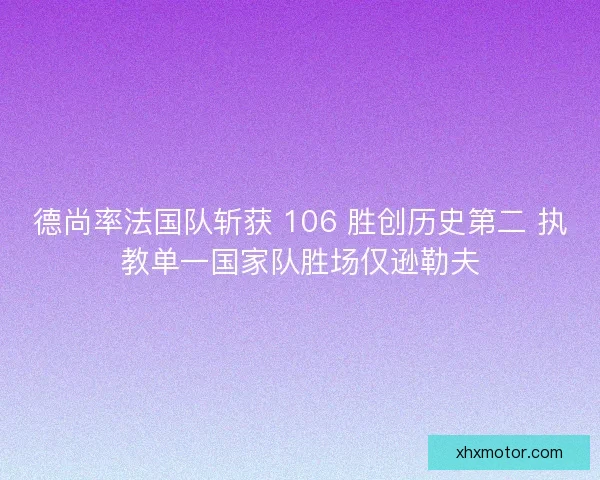 德尚率法国队斩获 106 胜创历史第二 执教单一国家队胜场仅逊勒夫