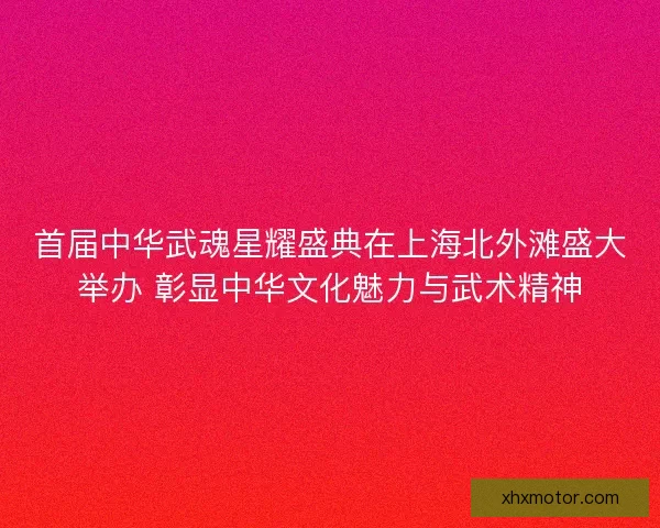 首届中华武魂星耀盛典在上海北外滩盛大举办 彰显中华文化魅力与武术精神
