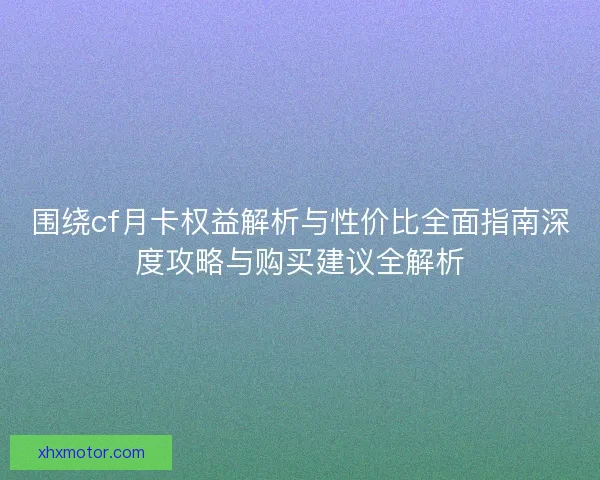 围绕cf月卡权益解析与性价比全面指南深度攻略与购买建议全解析