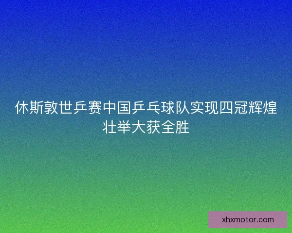 休斯敦世乒赛中国乒乓球队实现四冠辉煌壮举大获全胜