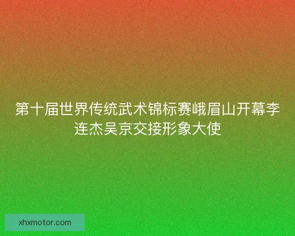 第十届世界传统武术锦标赛峨眉山开幕李连杰吴京交接形象大使