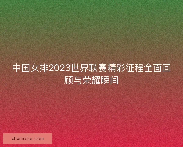中国女排2023世界联赛精彩征程全面回顾与荣耀瞬间