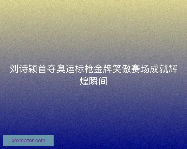 刘诗颖首夺奥运标枪金牌笑傲赛场成就辉煌瞬间
