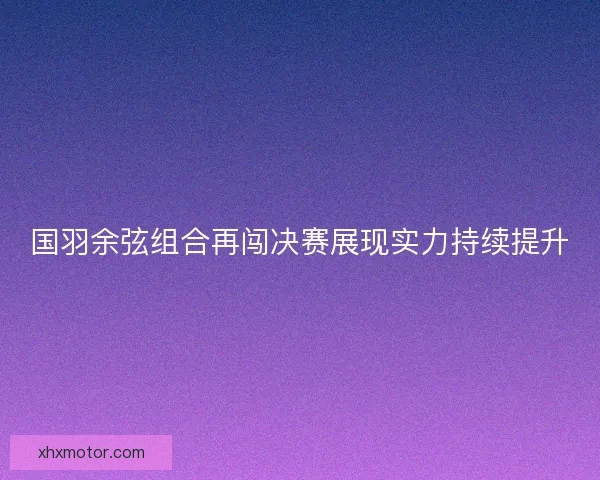 国羽余弦组合再闯决赛展现实力持续提升