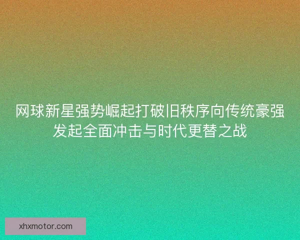 网球新星强势崛起打破旧秩序向传统豪强发起全面冲击与时代更替之战