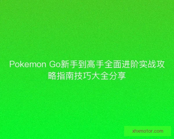 Pokemon Go新手到高手全面进阶实战攻略指南技巧大全分享