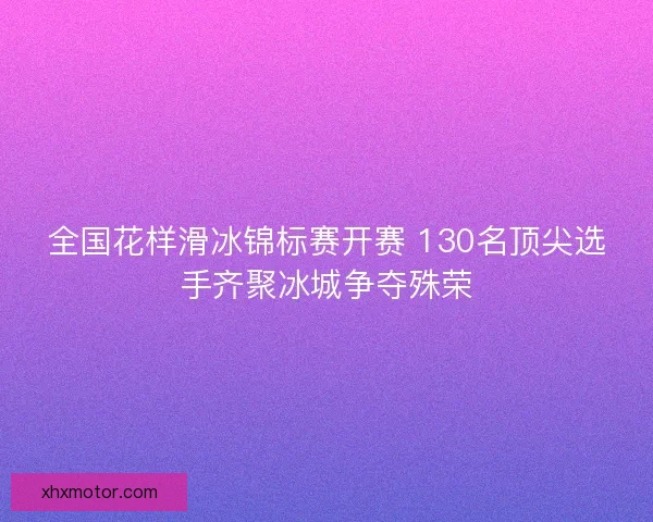 全国花样滑冰锦标赛开赛 130名顶尖选手齐聚冰城争夺殊荣