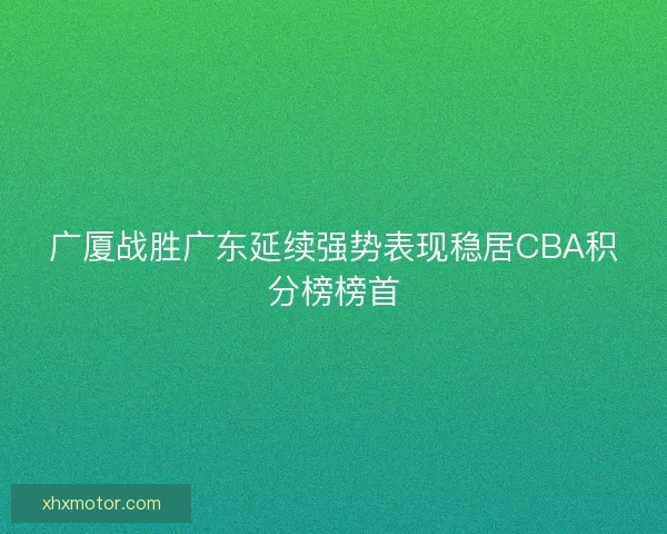 广厦战胜广东延续强势表现稳居CBA积分榜榜首