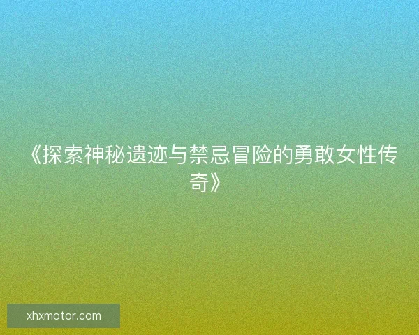 《探索神秘遗迹与禁忌冒险的勇敢女性传奇》