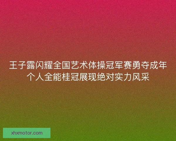 王子露闪耀全国艺术体操冠军赛勇夺成年个人全能桂冠展现绝对实力风采
