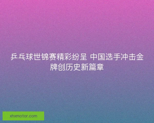 乒乓球世锦赛精彩纷呈 中国选手冲击金牌创历史新篇章